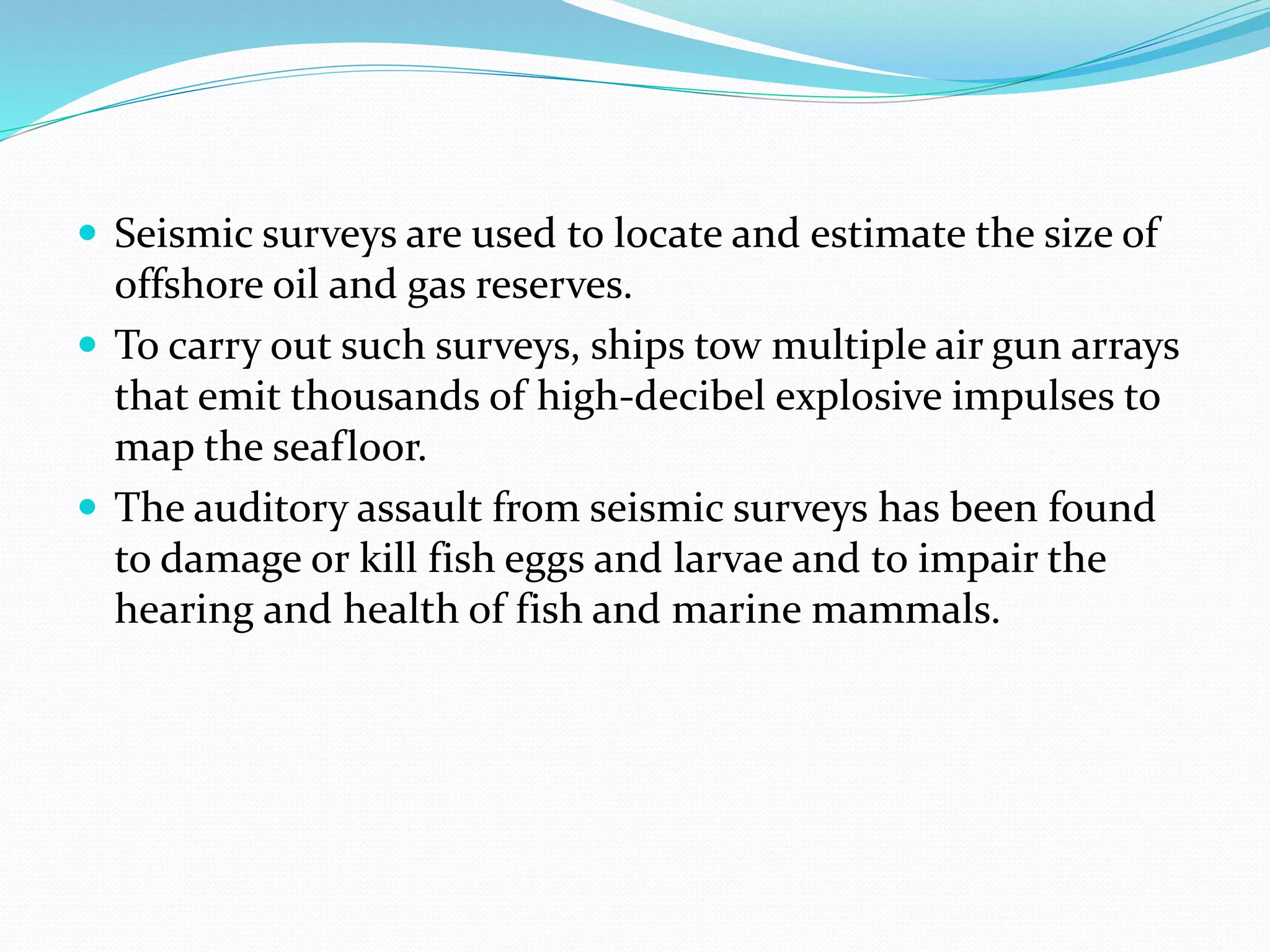  Seismic surveys are used to locate and estimate the size of
offshore oil and gas reserves.
 To carry out such surveys, ships tow multiple air gun arrays
that emit thousands of high-decibel explosive impulses to
map the seafloor.
 The auditory assault from seismic surveys has been found
to damage or kill fish eggs and larvae and to impair the
hearing and health of fish and marine mammals.
 