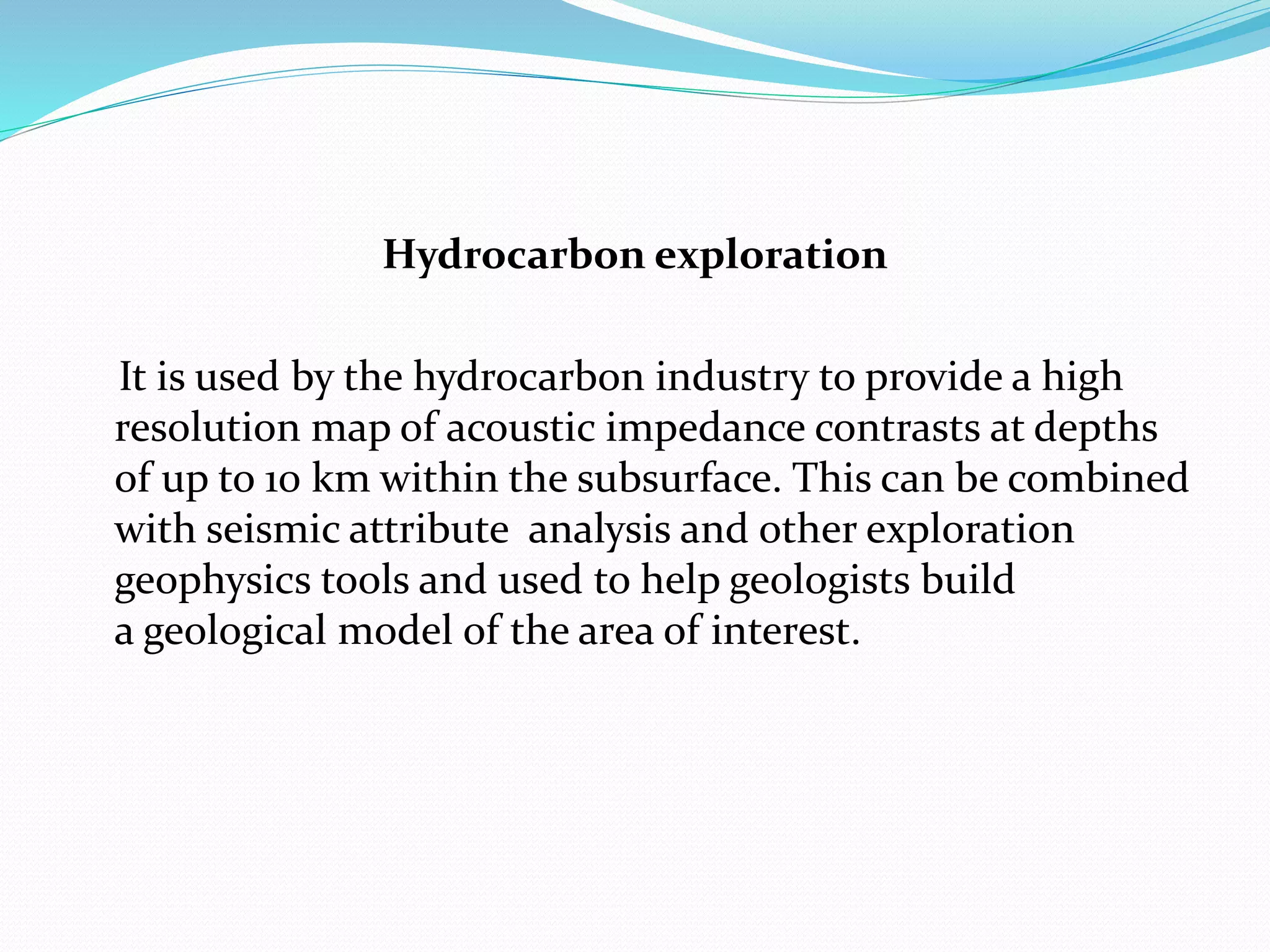 Hydrocarbon exploration
It is used by the hydrocarbon industry to provide a high
resolution map of acoustic impedance contrasts at depths
of up to 10 km within the subsurface. This can be combined
with seismic attribute analysis and other exploration
geophysics tools and used to help geologists build
a geological model of the area of interest.
 