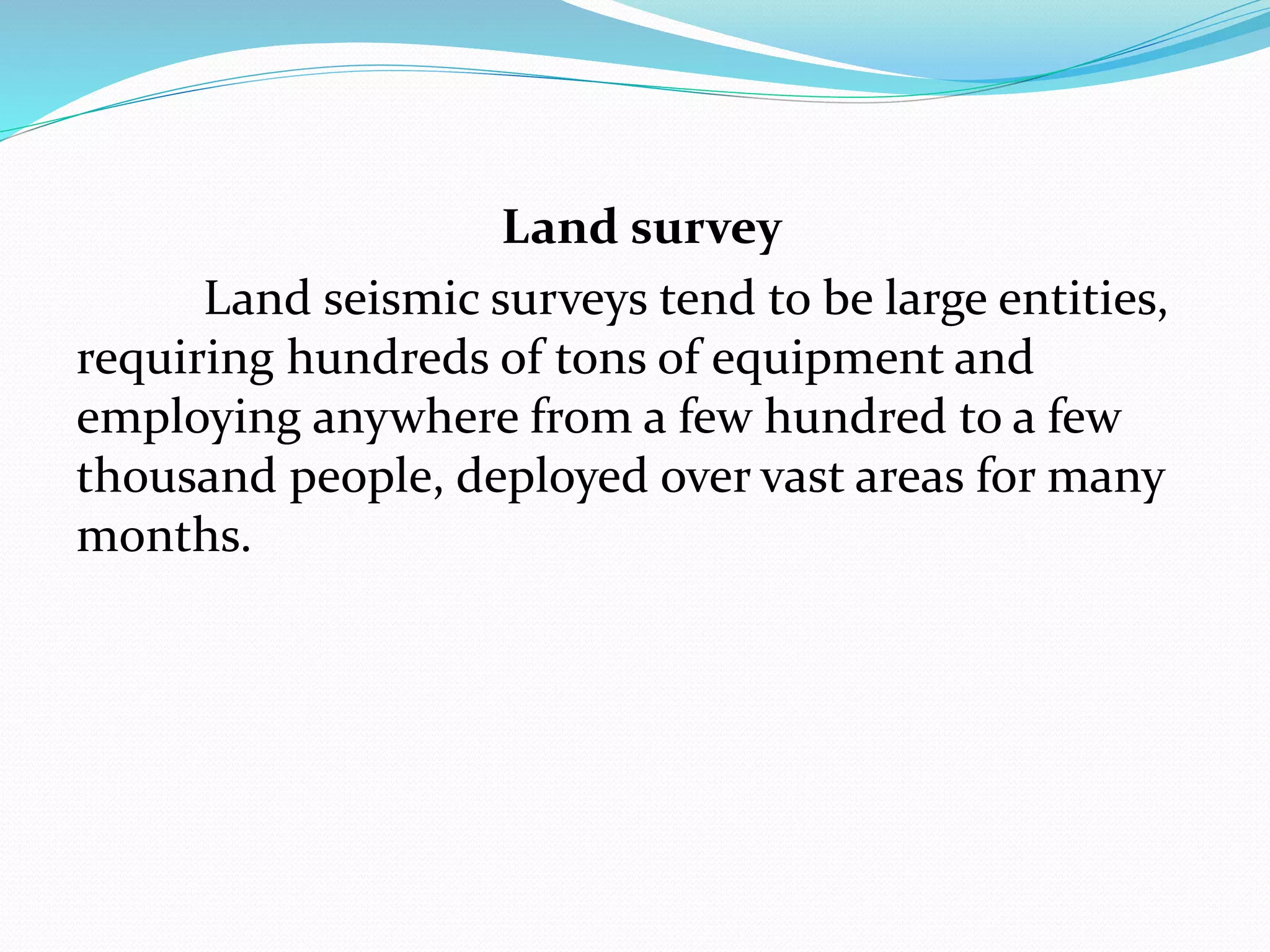 Land survey
Land seismic surveys tend to be large entities,
requiring hundreds of tons of equipment and
employing anywhere from a few hundred to a few
thousand people, deployed over vast areas for many
months.
 