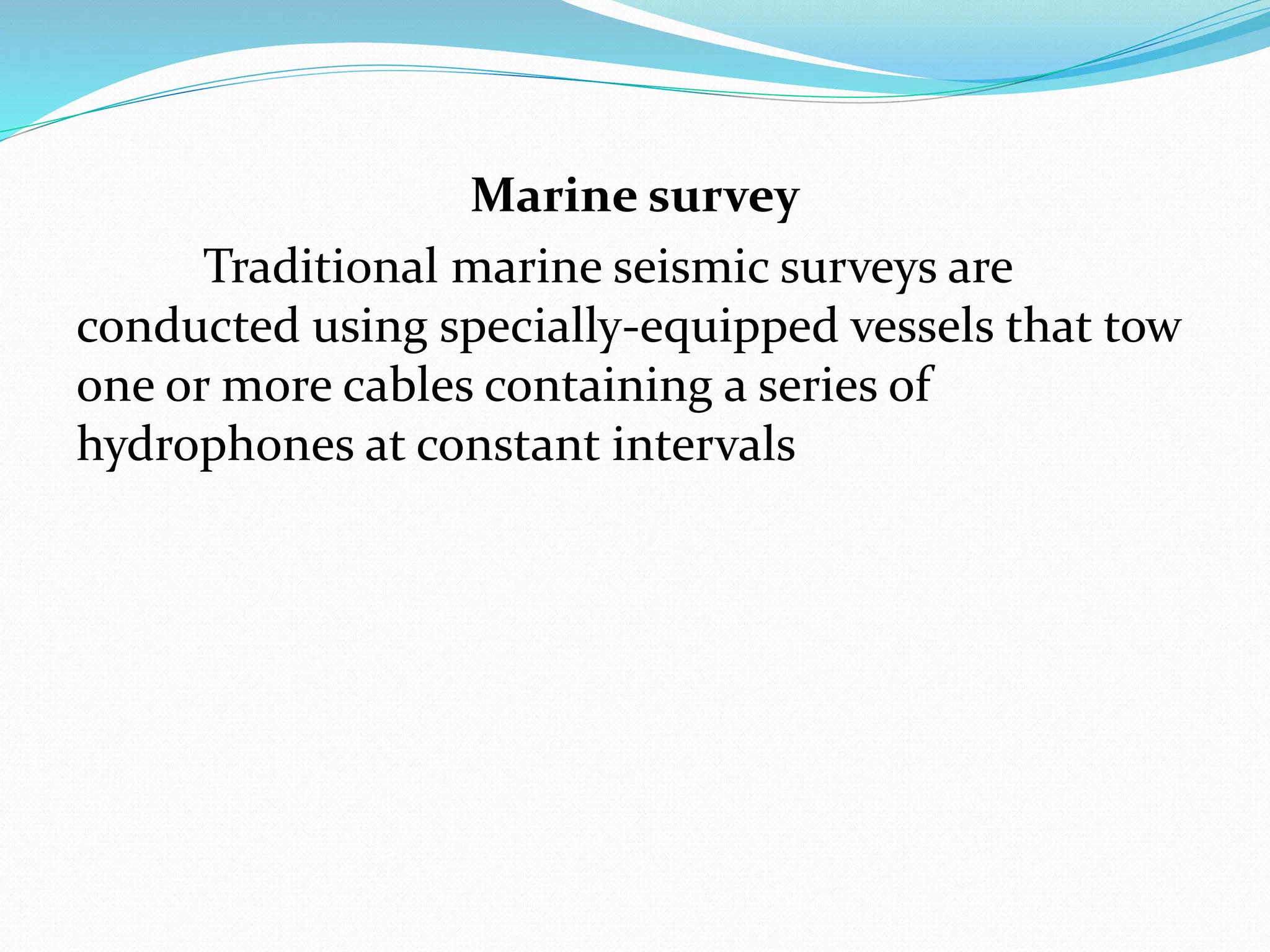Marine survey
Traditional marine seismic surveys are
conducted using specially-equipped vessels that tow
one or more cables containing a series of
hydrophones at constant intervals
 