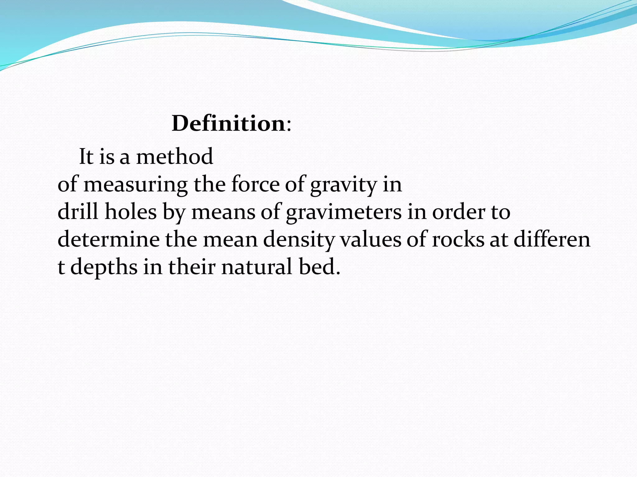Definition:
It is a method
of measuring the force of gravity in
drill holes by means of gravimeters in order to
determine the mean density values of rocks at differen
t depths in their natural bed.
 