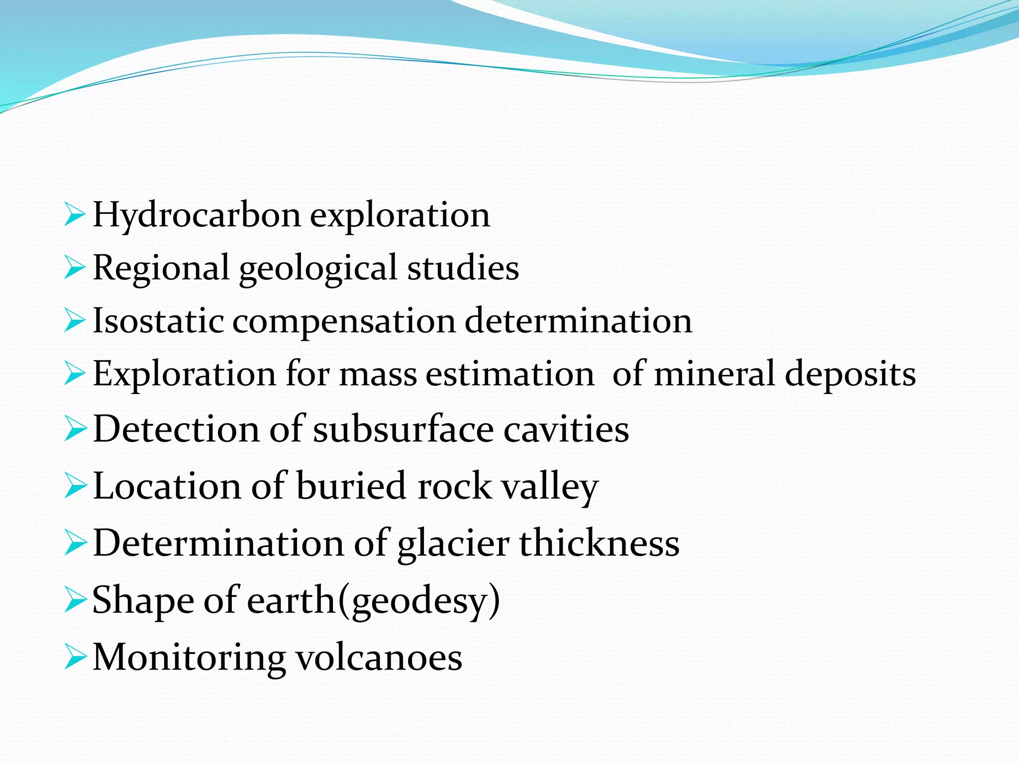 Hydrocarbon exploration
Regional geological studies
Isostatic compensation determination
Exploration for mass estimation of mineral deposits
Detection of subsurface cavities
Location of buried rock valley
Determination of glacier thickness
Shape of earth(geodesy)
Monitoring volcanoes
 