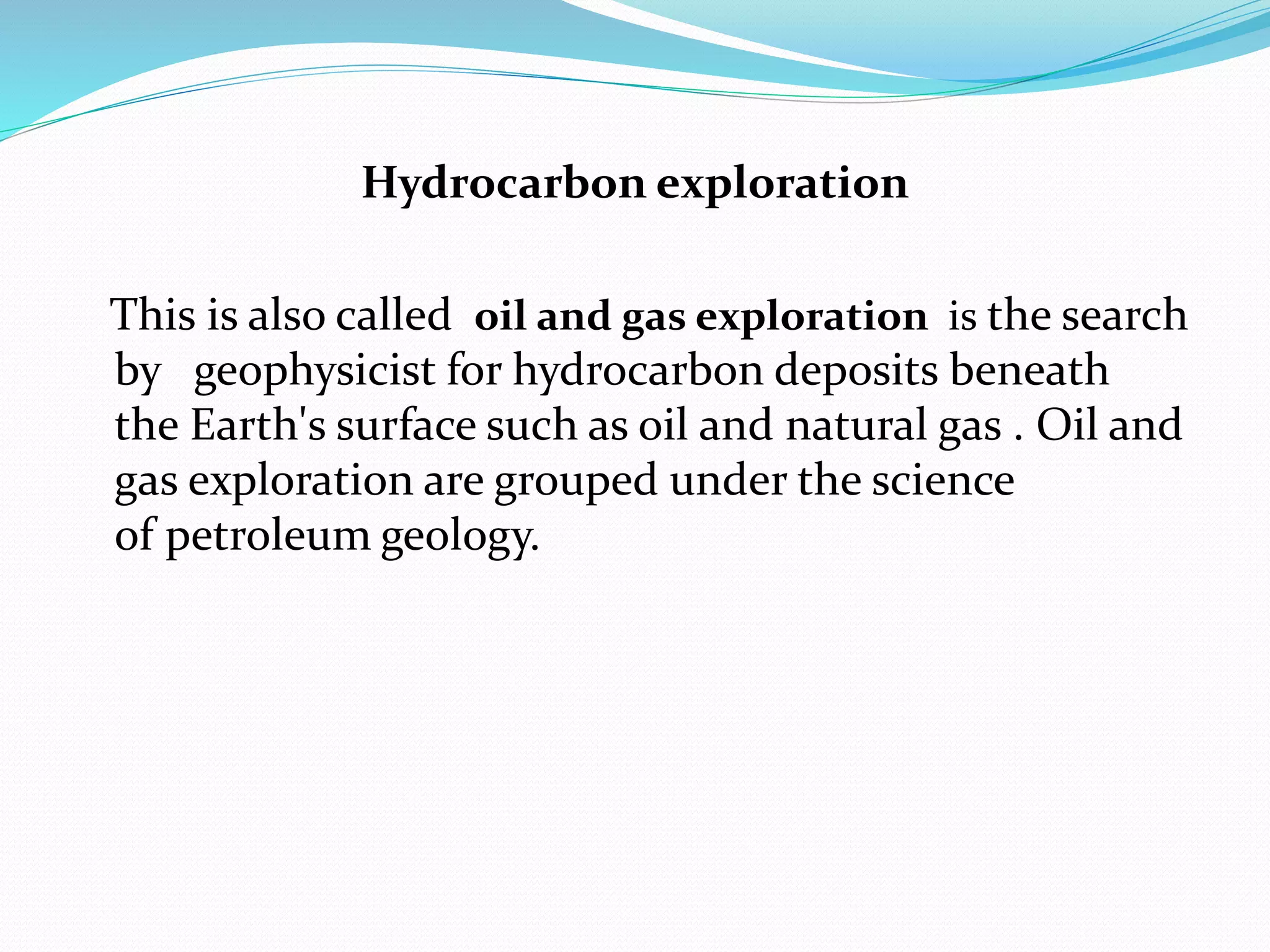 Hydrocarbon exploration
This is also called oil and gas exploration is the search
by geophysicist for hydrocarbon deposits beneath
the Earth's surface such as oil and natural gas . Oil and
gas exploration are grouped under the science
of petroleum geology.
 