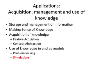 Applications:
Acquisition, management and use of
knowledge
• Storage and management of Information
• Making Sense of Knowledge
• Acquisition of knowledge
– Feature Acquistion
– Concept Abstraction
• Use of knowledge in and as models
– Problem Solving
– Simulations
 