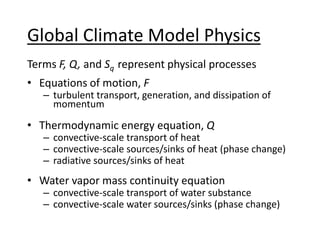 Global Climate Model Physics
Terms F, Q, and Sq represent physical processes
• Equations of motion, F
– turbulent transport, generation, and dissipation of
momentum
• Thermodynamic energy equation, Q
– convective-scale transport of heat
– convective-scale sources/sinks of heat (phase change)
– radiative sources/sinks of heat
• Water vapor mass continuity equation
– convective-scale transport of water substance
– convective-scale water sources/sinks (phase change)
 