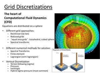 Grid Discretizations
Equations are distributed on a sphere
• Different grid approaches:
– Rectilinear (lat-lon)
– Reduced grids
– ‘equal area grids’: icosahedral, cubed sphere
– Spectral transforms
• Different numerical methods for solution:
– Spectral Transforms
– Finite element
– Lagrangian (semi-lagrangian)
• Vertical Discretization
– Terrain following (sigma)
– Pressure
– Isentropic
– Hybrid Sigma-pressure (most common)
The heart of
Computational Fluid Dynamics
(CFD)
 