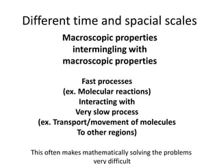 Different time and spacial scales
Macroscopic properties
intermingling with
macroscopic properties
Fast processes
(ex. Molecular reactions)
Interacting with
Very slow process
(ex. Transport/movement of molecules
To other regions)
This often makes mathematically solving the problems
very difficult
 