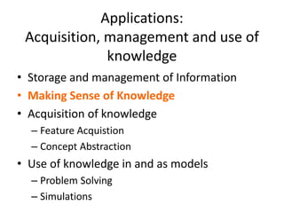 Applications:
Acquisition, management and use of
knowledge
• Storage and management of Information
• Making Sense of Knowledge
• Acquisition of knowledge
– Feature Acquistion
– Concept Abstraction
• Use of knowledge in and as models
– Problem Solving
– Simulations
 