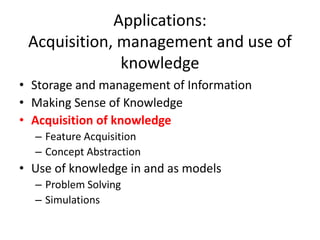 Applications:
Acquisition, management and use of
knowledge
• Storage and management of Information
• Making Sense of Knowledge
• Acquisition of knowledge
– Feature Acquisition
– Concept Abstraction
• Use of knowledge in and as models
– Problem Solving
– Simulations
 
