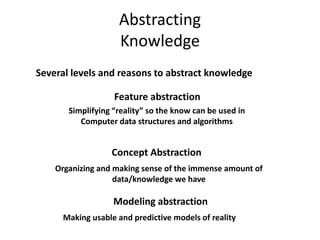 Abstracting
Knowledge
Several levels and reasons to abstract knowledge
Feature abstraction
Simplifying “reality” so the know can be used in
Computer data structures and algorithms
Concept Abstraction
Organizing and making sense of the immense amount of
data/knowledge we have
Modeling abstraction
Making usable and predictive models of reality
 