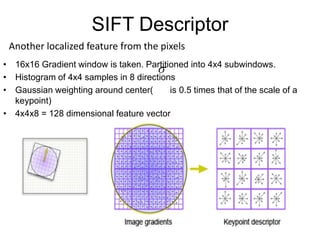 SIFT Descriptor
• 16x16 Gradient window is taken. Partitioned into 4x4 subwindows.
• Histogram of 4x4 samples in 8 directions
• Gaussian weighting around center( is 0.5 times that of the scale of a
keypoint)
• 4x4x8 = 128 dimensional feature vector

Another localized feature from the pixels
 