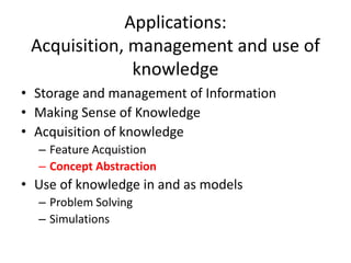 Applications:
Acquisition, management and use of
knowledge
• Storage and management of Information
• Making Sense of Knowledge
• Acquisition of knowledge
– Feature Acquistion
– Concept Abstraction
• Use of knowledge in and as models
– Problem Solving
– Simulations
 