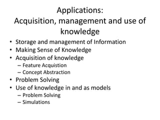 Applications:
Acquisition, management and use of
knowledge
• Storage and management of Information
• Making Sense of Knowledge
• Acquisition of knowledge
– Feature Acquistion
– Concept Abstraction
• Problem Solving
• Use of knowledge in and as models
– Problem Solving
– Simulations
 