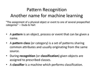 Pattern Recognition
Another name for machine learning
• A pattern is an object, process or event that can be given a
name.
• A pattern class (or category) is a set of patterns sharing
common attributes and usually originating from the same
source.
• During recognition (or classification) given objects are
assigned to prescribed classes.
• A classifier is a machine which performs classification.
“The assignment of a physical object or event to one of several prespecified
categeries” -- Duda & Hart
 