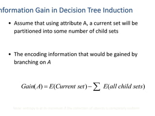 nformation Gain in Decision Tree Induction
• Assume that using attribute A, a current set will be
partitioned into some number of child sets
• The encoding information that would be gained by
branching on A
)()()( setschildallEsetCurrentEAGain 
Note: entropy is at its minimum if the collection of objects is completely uniform
 
