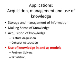 Applications:
Acquisition, management and use of
knowledge
• Storage and management of Information
• Making Sense of Knowledge
• Acquisition of knowledge
– Feature Acquistion
– Concept Abstraction
• Use of knowledge in and as models
– Problem Solving
– Simulation
 