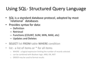 Using SQL- Structured Query Language
• SQL is a standard database protocol, adopted by most
‘relational’ databases
• Provides syntax for data:
– Definition
– Retrieval
– Functions (COUNT, SUM, MIN, MAX, etc)
– Updates and Deletes
• SELECT list FROM table WHERE condition
• list - a list of items or * for all items
o WHERE - a logical expression limiting the number of records selected
o can be combined with Boolean logic: AND, OR, NOT
o ORDER may be used to format results
 