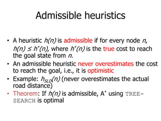 Admissible heuristics
• A heuristic h(n) is admissible if for every node n,
h(n) ≤ h*(n), where h*(n) is the true cost to reach
the goal state from n.
• An admissible heuristic never overestimates the cost
to reach the goal, i.e., it is optimistic
• Example: hSLD(n) (never overestimates the actual
road distance)
• Theorem: If h(n) is admissible, A* using TREE-
SEARCH is optimal
 