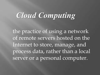Cloud Computing
the practice of using a network
of remote servers hosted on the
Internet to store, manage, and
process data, rather than a local
server or a personal computer.
 