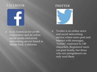 FACEBOOK TWITTER
 is an American for-profit
corporation and an online
social media and social
networking service based in
Menlo Park, California
 Twitter is an online news
and social networking
service where users post and
interact with messages,
"tweets", restricted to 140
characters. Registered users
can post tweets, but those
who are unregistered can
only read them
 