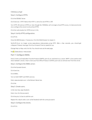 FIREWALL(config)#
Step 3: Configure HTTPS.
Click the DEVASC Server.
Click Services > HTTP. Notice that HTTP is set to On, but HTTPS is Off.
Turn HTTP off and turn HTTPS on. Even though the FIREWALL will no longer allowHTTP access,itis best practiceto
also configure the server to only allow HTTPS.
Click the radio button for HTTPS to turn it On.
Step 4: Verify HTTPS configuration.
Click PC-B.
Close the MIB Browser, if necessary. Click the Web Browser to reopen it.
Verify PC-B can no longer access www.devasc-netacad.pka using HTTP. After a few seconds, you should get
a Request Timeout message. Click Fast Forward Time to speed this up.
Change http to https and click Go. You should now see the web page.
https://www.devasc-netacad.pka
Part 7: Configure EMAIL
Email clients useSimpleMail Transfer Protocol (SMTP), port 25,to send email to a server. SMTP is also used to send
email between servers. Email client uses Post Office Protocol 3 (POP3), port 110, to retrieve mail from the server.
Step 1: Configure the EMAIL server.
Click the Example Server.
Click Services.
Click EMAIL.
Turn on both SMTP and POP3 services.
Enter www.example.com in the Domain Name box.
Click Set.
Step 2: Create users.
In the User box, type Student1.
Enter class for the password.
Click the plus (+) box to add the user.
Repeat this step to add a user called Student2 with the same password.
Step 3: Configure the clients.
Click PC-A.
 