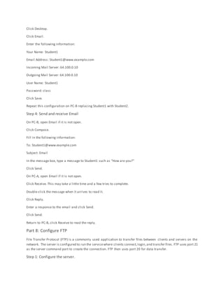 Click Desktop.
Click Email.
Enter the following information:
Your Name: Student1
Email Address: Student1@www.example.com
Incoming Mail Server: 64.100.0.10
Outgoing Mail Server: 64.100.0.10
User Name: Student1
Password: class
Click Save.
Repeat this configuration on PC-B replacing Student1 with Student2.
Step 4: Send and receive Email
On PC-B, open Email if it is not open.
Click Compose.
Fill in the following information:
To: Student1@www.example.com
Subject: Email
In the message box, type a message to Student1 such as “How are you?”
Click Send.
On PC-A, open Email if it is not open.
Click Receive. This may take a little time and a few tries to complete.
Double-click the message when it arrives to read it.
Click Reply.
Enter a response to the email and click Send.
Click Send.
Return to PC-B, click Receive to read the reply.
Part 8: Configure FTP
File Transfer Protocol (FTP) is a commonly used application to transfer files between clients and servers on the
network. The server is configured to run the servicewhere clients connect,login,and transfer files. FTP uses port 21
as the server command port to create the connection. FTP then uses port 20 for data transfer.
Step 1: Configure the server.
 