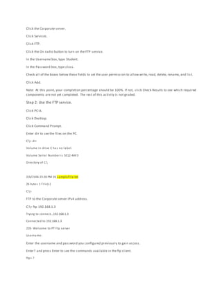 Click the Corporate server.
Click Services.
Click FTP.
Click the On radio button to turn on the FTP service.
In the Username box, type Student.
In the Password box, type class.
Check all of the boxes below these fields to set the user permission to allow write, read, delete, rename, and list.
Click Add.
Note: At this point, your completion percentage should be 100%. If not, click Check Results to see which required
components are not yet completed. The rest of this activity is not graded.
Step 2: Use the FTP service.
Click PC-A.
Click Desktop.
Click Command Prompt.
Enter dir to see the files on the PC.
C:> dir
Volume in drive C has no label.
Volume Serial Number is 5E12-4AF3
Directory of C:
2/6/2106 23:28 PM 26 sampleFile.txt
26 bytes 1 File(s)
C:>
FTP to the Corporate server IPv4 address.
C:> ftp 192.168.1.3
Trying to connect…192.168.1.3
Connected to 192.168.1.3
220- Welcome to PT Ftp server
Username:
Enter the username and password you configured previously to gain access.
Enter? and press Enter to see the commands available in the ftp client.
ftp> ?
 