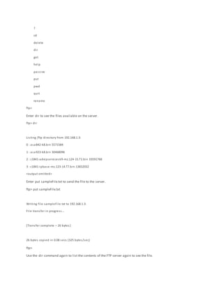 ?
cd
delete
dir
get
help
passive
put
pwd
quit
rename
ftp>
Enter dir to see the files available on the server.
ftp> dir
Listing /ftp directory from 192.168.1.3:
0 : asa842-k8.bin 5571584
1 : asa923-k8.bin 30468096
2 : c1841-advipservicesk9-mz.124-15.T1.bin 33591768
3 : c1841-ipbase-mz.123-14.T7.bin 13832032
<output omitted>
Enter put sampleFile.txt to send the file to the server.
ftp> put sampleFile.txt
Writing file sampleFile.txt to 192.168.1.3:
File transfer in progress…
[Transfer complete – 26 bytes]
26 bytes copied in 0.08 secs (325 bytes/sec)
ftp>
Use the dir command again to list the contents of the FTP server again to see the file.
 