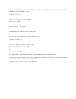 Enter get asa842-k8.bin to retrieve the filefrom the server. This can take 30 seconds or more to complete as the file
is big. Fast Forward Time does not help.
ftp> get asa842-k8.bin
Reading file asa842-k8.bin from 192.168.1.3:
File transfer in progress…
[Transfer complete – 5571584 bytes]
5571584 bytes copied in 46.893 secs (42706 bytes/sec)
ftp>
Enter delete sampleFile.txt to remove the file from the server.
ftp> delete sampleFile.txt
Deleting file sampleFile.txt from 192.168.1.3: ftp>
[Deleted file sampleFile.txt successfully ]
ftp>
Enter quit to exit the FTP client.
Display the contents of the directory on the PC again to see the image file from the FTP server.
In the Instructions windowfor this activity,your completion percentageshould be100%. If not, click Check Results to
see which required components are not yet completed.
Categories: DevNet - DEVASC - Packet Tracer Lab Answers
 