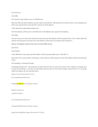 Click Services.
Click DNS.
Click the On radio button to turn on DNS Service.
Now that DNS has been enabled, you will need to provide the information for all of the hosts on the network(s) to
which you would like to translate their name to an IPv4 address.
In the Name box, type www.example.com.
The IPv4 address of the server is 64.100.0.10. In the Address box, type the IPv4 address.
Click Add.
You will now see an entry that shows the hostname and IPv4 address of the Example Server. This is where DNS will
look for the hostname and return the IPv4 address of that host to any device that requests it.
Step 2: Configure and test the use of a local DNS server.
Click PC-A.
Click Config.
In the DNS Server box, type the IPv4 address of the Corporate DNS server: 192.168.1.3.
Now when PC-A uses common hostnames, it will send out a DNS request for the IPv4 address of the host with that
name.
Click Desktop > Command Prompt.
Pingwww.example.com. The pingmay not work the firsttime, or even the second, as the network converges. But
by your third attempt, it should succeed. Notice that the very first line of the output shows that PC-A is using the
right IPv4 address for the Example Server.
Packet Tracer PC Command Line 1.0
C:> ping www.example.com
Pinging 64.100.0.10 with 32 bytes of data:
Request timed out.
<output omitted>
C:> ping www.example.com
Pinging 64.100.0.10 with 32 bytes of data:
Reply from 64.100.0.10: bytes=32 time=3ms TTL=125
 