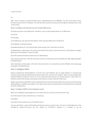 <output omitted>
C:>
Note: There is a known issuewith Packet Tracer’s implementation of the FIREWALL. You will not be able to access
the web servers from PC-A. However, PC-A will be able to send and receive email through the Example Server later
in the activity.
Step 3: Configure and test the use of a remote DNS server.
PC-B does not have a local DNS server. Therefore, it will use the Example Server as its DNS server.
Click PC-B.
Click Config.
In the DNS Server box, type the IPv4 address of the Corporate DNS server: 64.100.0.10.
Click Desktop > Command Prompt.
Ping www.example.com. The ping may take a few seconds, but it should be successful.
Pingwww.devasc-netacad.pka. The pingmay not work the firsttime, or even the second, as the network converges.
But by your third attempt, it should succeed.
Close the Command Prompt window and click Web Browser.
Enter www.example.com in the URL field and click Go.You should now see the Example.com web page displayed in
the Web Browser.
Enter www.devasc-netacad.pka in the URL field and click Go. You should now see the DEVASC server web page
displayed in the Web Browser.
Part 2: Configure DHCP
Manual configuration of IPv4 addresses is fine for very small networks, but on larger networks it is necessary to
automatically provideIPv4 addressing to devices when they connect to the network. Dynamic Host Configuration
Protocol (DHCP) provides this service. It is also convenient when devices are moved because if they move to a
different subnet, they will get a new address and be able to communicate with other hosts.
Another great feature abutDHCP is thatitautomatically sets notonly the IPv4 address for a host,butalso thesubnet,
defaultgateway, and DNS server address.This makes itvery easy for multiplepieces of information to be configured
on hosts automatically.
Step 1: Configure DHCP on the Corporate server.
Note: Your Completion percentage will not increase until you click Save at the end of this step.
Click the Corporate server, then Services, if necessary.
Click DHCP.
Click the On radio button to turn on the DHCP Service.
You will now define a pool of IPv4 addresses that you wish to assign to hosts. You will use IPv4 addresses in the
192.168.1.0 subnet. You cannot use the address of 192.168.1.1 because it is already in use by
 