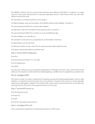 the FIREWALL interface. You also cannot use the Corporate server address of 192.168.1.3. In addition, it is a good
practice to leave some addresses free for statically assigning to servers or other devices where you want their
address to remain the same.
The Pool Name is currently serverPool. Do not change it.
For Default Gateway, enter the IPv4 address of the INSIDE interface of the FIREWALL: 192.168.1.1.
This will provide each DHCP host a route to other networks.
For DNS Server, enter the IPv4 address of the Corporate server: 192.168.1.3.
This will provide each DHCP host an address to use to send DNS messages.
For Start IP Address, use 192.168.1.10.
This provides for a few statically-assigned devices on the network in the future.
For Subnet Mask, use 255.255.255.0.
For Maximum number of users, enter 245, the remaining amount after setting 10 aside.
Click Save to overwrite the default serverPool name.
Step 2: Test the DHCP configuration.
Click PC-A.
Close the Command Prompt, if it is still open.
Click IP Configuration.
Click DCHP.
This may take a littletime, but you should be supplied with an IPv4 address from the router outside of the first10
addresses.You should also seethe subnet mask,default gateway, and DNS server all supplied for you automatically.
Part 3: Configure NTP
The clock on a router or a switch is importantfor managing,securing,and troubleshootingnetworks. Even on small
networks, it is important to synchronizethe time across all devices.Tryingto do this manually is almostimpossible
especially for largenetworks. Network Time Protocol (NTP) can be used to synchronizethe time on each device by
receiving it from an NTP server, ensuring that the times are all the same.
Step 1: Turn the NTP service on.
Click the Corporate server.
Click Services.
Click NTP.
Click the On radio button next to Service.
Step 2: Investigate NTP on S2.
S2 has already been configured to use the Corporate server as its NTP server.
 