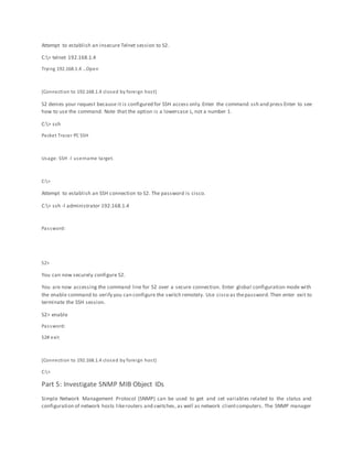 Attempt to establish an insecure Telnet session to S2.
C:> telnet 192.168.1.4
Trying 192.168.1.4 …Open
[Connection to 192.168.1.4 closed by foreign host]
S2 denies your request because it is configured for SSH access only.Enter the command ssh and press Enter to see
how to use the command. Note that the option is a lowercase L, not a number 1.
C:> ssh
Packet Tracer PC SSH
Usage: SSH -l username target.
C:>
Attempt to establish an SSH connection to S2. The password is cisco.
C:> ssh -l administrator 192.168.1.4
Password:
S2>
You can now securely configure S2.
You are now accessing the command line for S2 over a secure connection. Enter global configuration mode with
the enable command to verify you can configure the switch remotely. Use cisco as thepassword.Then enter exit to
terminate the SSH session.
S2> enable
Password:
S2# exit
[Connection to 192.168.1.4 closed by foreign host]
C:>
Part 5: Investigate SNMP MIB Object IDs
Simple Network Management Protocol (SNMP) can be used to get and set variables related to the status and
configuration of network hosts likerouters and switches, as well as network clientcomputers. The SNMP manager
 