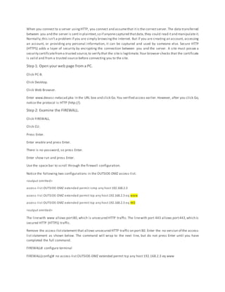When you connect to a server usingHTTP, you connect and assumethat itis the correctserver. The data transferred
between you and the server is sentin plaintext,so if anyonecaptured thatdata,they could read itand manipulateit.
Normally,this isn’t a problem if you are simply browsing the internet. But if you are creating an account, accessing
an account, or providing any personal information, it can be captured and used by someone else. Secure HTTP
(HTTPS) adds a layer of security by encrypting the connection between you and the server. A site must posses a
security certificatefroma trusted source,to verify that the siteis legitimate.Your browser checks that the certificate
is valid and from a trusted source before connecting you to the site.
Step 1: Open your web page from a PC.
Click PC-B.
Click Desktop.
Click Web Browser.
Enter www.devasc-netacad.pka in the URL box and click Go.You verified access earlier.However, after you click Go,
notice the protocol is HTTP (http://).
Step 2: Examine the FIREWALL.
Click FIREWALL.
Click CLI.
Press Enter.
Enter enable and press Enter.
There is no password, so press Enter.
Enter show run and press Enter.
Use the space bar to scroll through the firewall configuration.
Notice the following two configurations in the OUTSIDE-DMZ access-list:
<output omitted>
access-list OUTSIDE-DMZ extended permit icmp any host 192.168.2.3
access-list OUTSIDE-DMZ extended permit tcp any host 192.168.2.3 eq www
access-list OUTSIDE-DMZ extended permit tcp any host 192.168.2.3 eq 443
<output omitted>
The linewith www allows port80, which is unsecured HTTP traffic. The linewith port 443 allows port443,which is
secured HTTP (HTTPS) traffic.
Remove the access-liststatement that allows unsecured HTTP traffic on port 80. Enter the no version of the access-
list statement as shown below. The command will wrap to the next line, but do not press Enter until you have
completed the full command.
FIREWALL# configure terminal
FIREWALL(config)# no access-list OUTSIDE-DMZ extended permit tcp any host 192.168.2.3 eq www
 