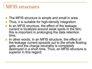 MFIS structures
 The MFIS structure is simple and small in area.
 Thus, it is suitable for high-density integration.
 In an MFIS structure, the effect of the leakage
current is localized around weak spots in the film;
this is important in prolonging the data retention
time.
 In other words, in an MFIS structure, the effect of
the leakage current spreads out to the whole floating
gate, and the charge neutrality is completely
destroyed in a short time. Thus, an MFIS structure is
superior in this regard.
 