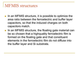 MFMIS structures
 In an MFMIS structure, it is possible to optimize the
area ratio between the ferroelectric and buffer layer
capacitors, so that the induced charges on both
capacitors match.
 In an MFMIS structure, the floating gate material can
be so chosen that a highquality ferroelectric film is
formed on the floating gate and that constituent
elements in the ferroelectric film do not diffuse into
the buffer layer and Si substrate.
 