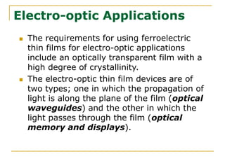 Electro-optic Applications
 The requirements for using ferroelectric
thin films for electro-optic applications
include an optically transparent film with a
high degree of crystallinity.
 The electro-optic thin film devices are of
two types; one in which the propagation of
light is along the plane of the film (optical
waveguides) and the other in which the
light passes through the film (optical
memory and displays).
 