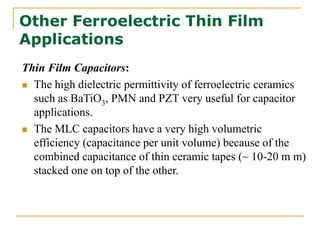 Other Ferroelectric Thin Film
Applications
Thin Film Capacitors:
 The high dielectric permittivity of ferroelectric ceramics
such as BaTiO3, PMN and PZT very useful for capacitor
applications.
 The MLC capacitors have a very high volumetric
efficiency (capacitance per unit volume) because of the
combined capacitance of thin ceramic tapes (~ 10-20 m m)
stacked one on top of the other.
 