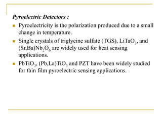 Pyroelectric Detectors :
 Pyroelectricity is the polarization produced due to a small
change in temperature.
 Single crystals of triglycine sulfate (TGS), LiTaO3, and
(Sr,Ba)Nb2O6 are widely used for heat sensing
applications.
 PbTiO3, (Pb,La)TiO3 and PZT have been widely studied
for thin film pyroelectric sensing applications.
 