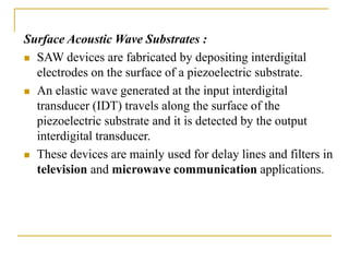 Surface Acoustic Wave Substrates :
 SAW devices are fabricated by depositing interdigital
electrodes on the surface of a piezoelectric substrate.
 An elastic wave generated at the input interdigital
transducer (IDT) travels along the surface of the
piezoelectric substrate and it is detected by the output
interdigital transducer.
 These devices are mainly used for delay lines and filters in
television and microwave communication applications.
 