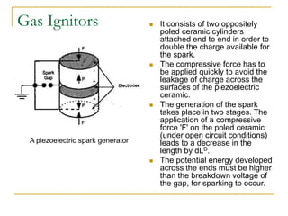 Gas Ignitors  It consists of two oppositely
poled ceramic cylinders
attached end to end in order to
double the charge available for
the spark.
 The compressive force has to
be applied quickly to avoid the
leakage of charge across the
surfaces of the piezoelectric
ceramic.
 The generation of the spark
takes place in two stages. The
application of a compressive
force 'F' on the poled ceramic
(under open circuit conditions)
leads to a decrease in the
length by dLD.
 The potential energy developed
across the ends must be higher
than the breakdown voltage of
the gap, for sparking to occur.
A piezoelectric spark generator
 