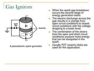 Gas Ignitors  When the spark gap breakdown
occurs the second stage of
energy generation starts.
 The electric discharge across the
gap results in a change from
open circuit conditions to closed
circuit conditions with the voltage
dropping to a lower level.
 The combination of the strains
from the open and short circuit
conditions produce more energy
that can be dissipated in the
spark.
 Usually PZT ceramic disks are
used for this application.
A piezoelectric spark generator
 