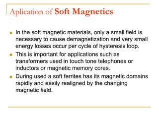 Aplication of Soft Magnetics
 In the soft magnetic materials, only a small field is
necessary to cause demagnetization and very small
energy losses occur per cycle of hysteresis loop.
 This is important for applications such as
transformers used in touch tone telephones or
inductors or magnetic memory cores.
 During used a soft ferrites has its magnetic domains
rapidly and easily realigned by the changing
magnetic field.
 