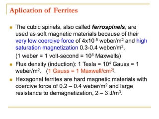 Aplication of Ferrites
 The cubic spinels, also called ferrospinels, are
used as soft magnetic materials because of their
very low coercive force of 4x10-5 weber/m2 and high
saturation magnetization 0.3-0.4 weber/m2.
(1 weber = 1 volt-second = 108 Maxwells)
 Flux density (induction): 1 Tesla = 104 Gauss = 1
weber/m2. (1 Gauss = 1 Maxwell/cm2).
 Hexagonal ferrites are hard magnetic materials with
coercive force of 0.2 – 0.4 weber/m2 and large
resistance to demagnetization, 2 – 3 J/m3.
 