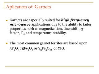 Aplication of Garnets
 Garnets are especially suited for high frequency
microwave applications due to the ability to tailor
properties such as magnetization, line width, g-
factor, Tc, and temperature stability.
 The most common garnet ferrites are based upon
3Y2O3 : 5Fe2O3 or Y3Fe5O12 or YIG.
 