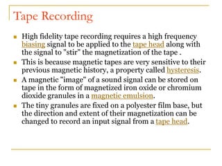 Tape Recording
 High fidelity tape recording requires a high frequency
biasing signal to be applied to the tape head along with
the signal to "stir" the magnetization of the tape .
 This is because magnetic tapes are very sensitive to their
previous magnetic history, a property called hysteresis.
 A magnetic "image" of a sound signal can be stored on
tape in the form of magnetized iron oxide or chromium
dioxide granules in a magnetic emulsion.
 The tiny granules are fixed on a polyester film base, but
the direction and extent of their magnetization can be
changed to record an input signal from a tape head.
 