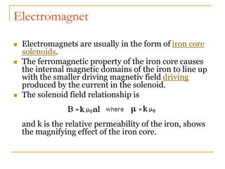 Electromagnet
 Electromagnets are usually in the form of iron core
solenoids.
 The ferromagnetic property of the iron core causes
the internal magnetic domains of the iron to line up
with the smaller driving magnetiv field driving
produced by the current in the solenoid.
 The solenoid field relationship is
and k is the relative permeability of the iron, shows
the magnifying effect of the iron core.
 