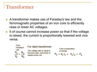 Transformer
 A transformer makes use of Faraday’s law and the
ferromagnetic properties of an iron core to efficiently
raise or lower AC voltages.
 It of course cannot increase power so that if the voltage
is raised, the current is proportionally lowered and vice
versa.
 