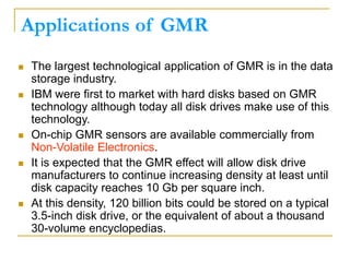 Applications of GMR
 The largest technological application of GMR is in the data
storage industry.
 IBM were first to market with hard disks based on GMR
technology although today all disk drives make use of this
technology.
 On-chip GMR sensors are available commercially from
Non-Volatile Electronics.
 It is expected that the GMR effect will allow disk drive
manufacturers to continue increasing density at least until
disk capacity reaches 10 Gb per square inch.
 At this density, 120 billion bits could be stored on a typical
3.5-inch disk drive, or the equivalent of about a thousand
30-volume encyclopedias.
 