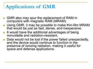 Applications of GMR
 GMR also may spur the replacement of RAM in
computers with magnetic RAM (MRAM).
 Using GMR, it may be possible to make thin-film MRAM
that would be just as fast, dense, and inexpensive.
 It would have the additional advantages of being
nonvolatile and radiation-resistant.
 Data would not be lost if the power failed unexpectedly,
and the device would continue to function in the
presence of ionizing radiation, making it useful for
space and defense applications.
 